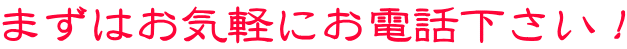まずはお気軽にお電話下さい！
